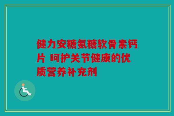 健力安糖氨糖软骨素钙片 呵护关节健康的优质营养补充剂