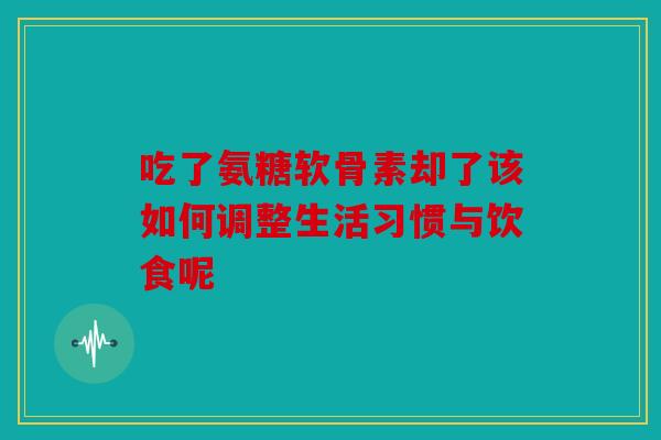 吃了氨糖软骨素却了该如何调整生活习惯与饮食呢