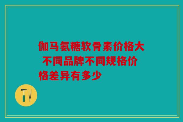 伽马氨糖软骨素价格大 不同品牌不同规格价格差异有多少