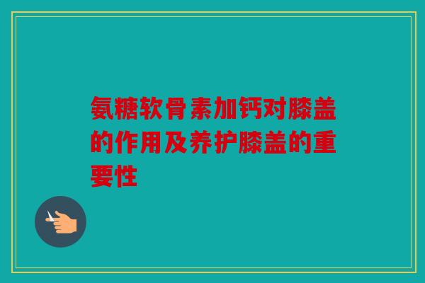 氨糖软骨素加钙对膝盖的作用及养护膝盖的重要性