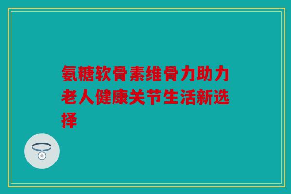 氨糖软骨素维骨力助力老人健康关节生活新选择