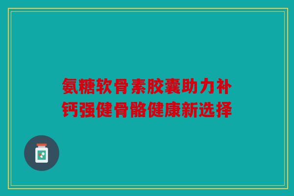 氨糖软骨素胶囊助力补钙强健骨骼健康新选择