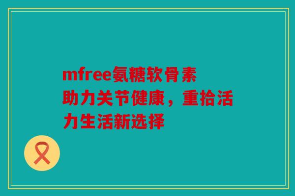 mfree氨糖软骨素助力关节健康，重拾活力生活新选择