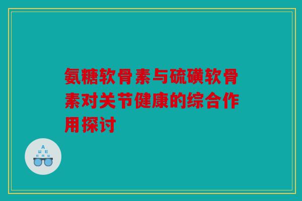 氨糖软骨素与硫磺软骨素对关节健康的综合作用探讨