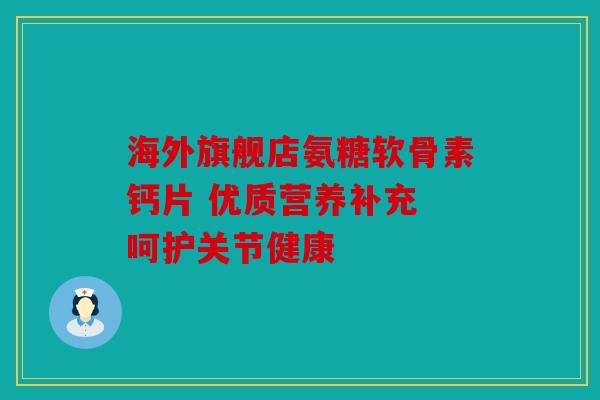 海外旗舰店氨糖软骨素钙片 优质营养补充 呵护关节健康