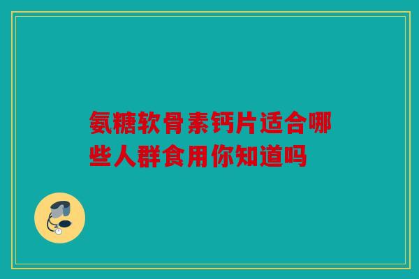 氨糖软骨素钙片适合哪些人群食用你知道吗