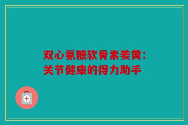 双心氨糖软骨素姜黄：关节健康的得力助手