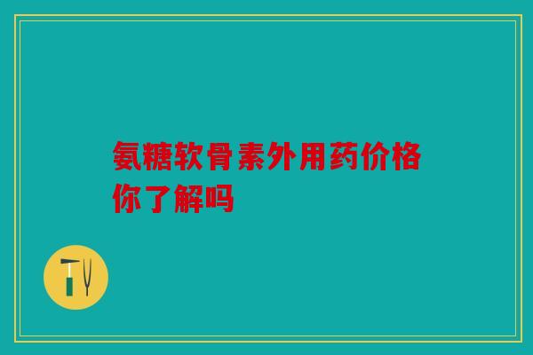 氨糖软骨素外用药价格你了解吗