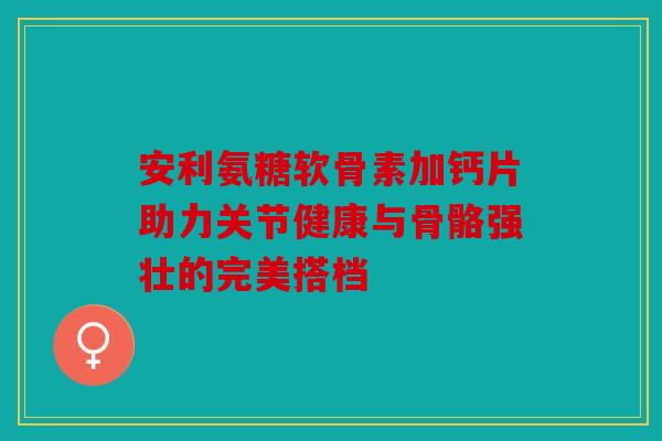 安利氨糖软骨素加钙片助力关节健康与骨骼强壮的完美搭档