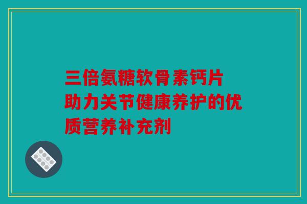 三倍氨糖软骨素钙片 助力关节健康养护的优质营养补充剂