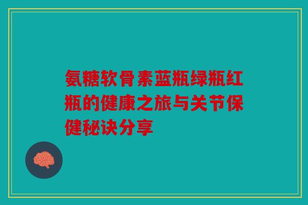 氨糖软骨素蓝瓶绿瓶红瓶的健康之旅与关节保健秘诀分享