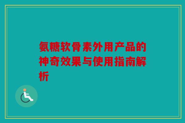 氨糖软骨素外用产品的神奇效果与使用指南解析