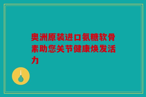 奥洲原装进口氨糖软骨素助您关节健康焕发活力