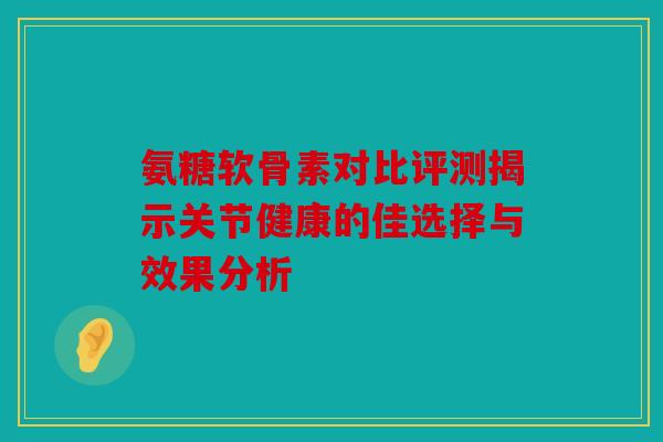 氨糖软骨素对比评测揭示关节健康的佳选择与效果分析