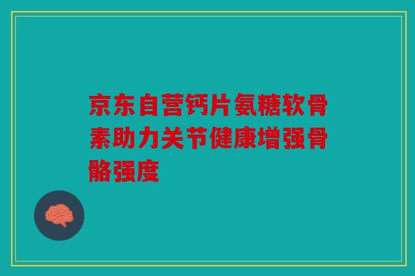 京东自营钙片氨糖软骨素助力关节健康增强骨骼强度