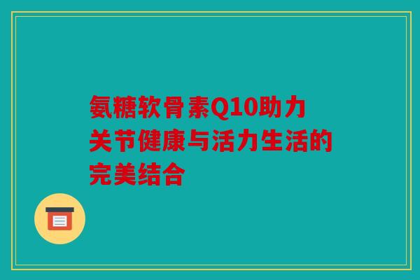 氨糖软骨素Q10助力关节健康与活力生活的完美结合