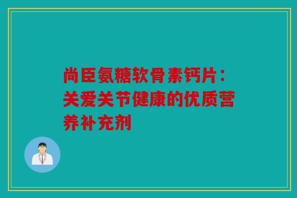 尚臣氨糖软骨素钙片：关爱关节健康的优质营养补充剂