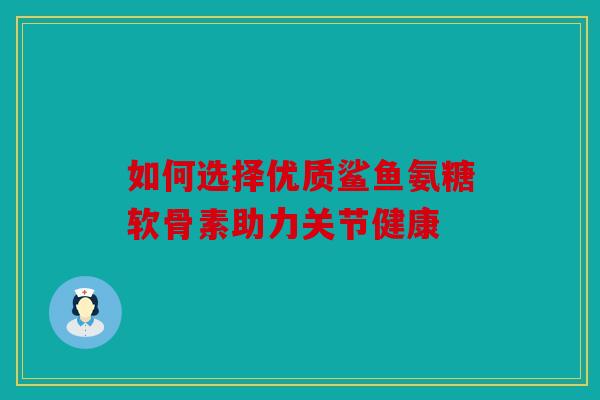 如何选择优质鲨鱼氨糖软骨素助力关节健康