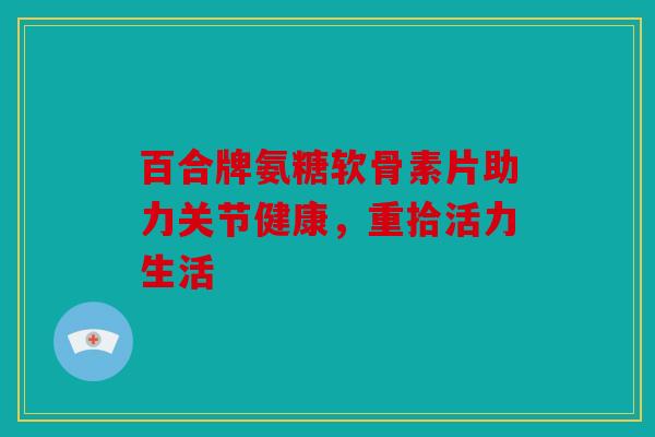 百合牌氨糖软骨素片助力关节健康，重拾活力生活