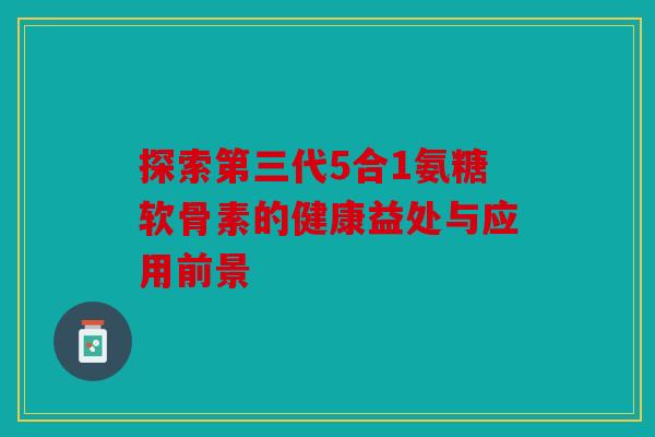 探索第三代5合1氨糖软骨素的健康益处与应用前景