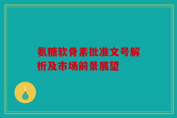 氨糖软骨素批准文号解析及市场前景展望