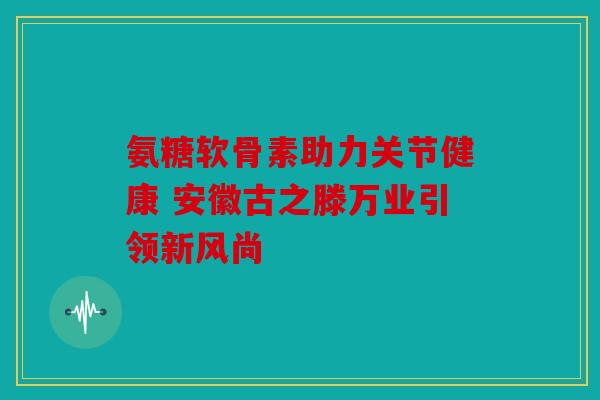 氨糖软骨素助力关节健康 安徽古之滕万业引领新风尚