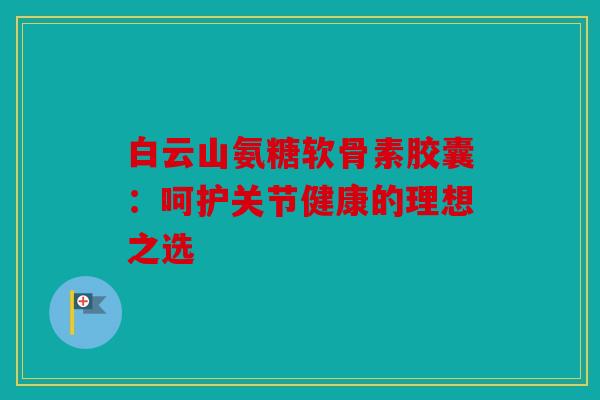 白云山氨糖软骨素胶囊：呵护关节健康的理想之选