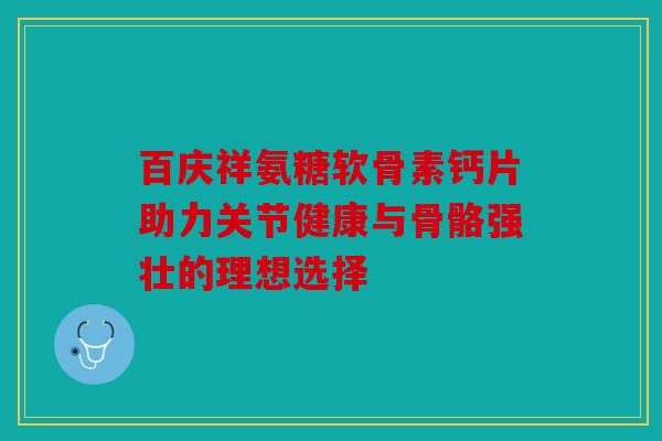 百庆祥氨糖软骨素钙片助力关节健康与骨骼强壮的理想选择