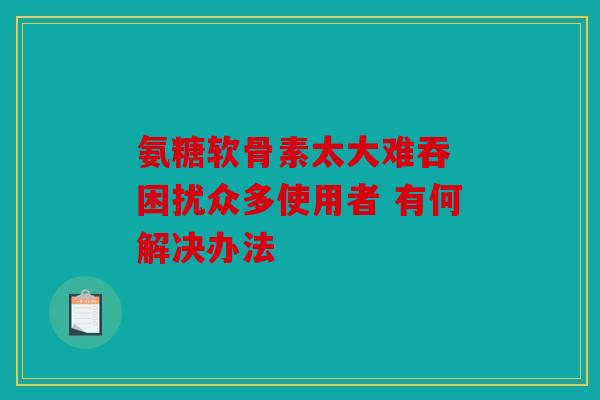 氨糖软骨素太大难吞 困扰众多使用者 有何解决办法