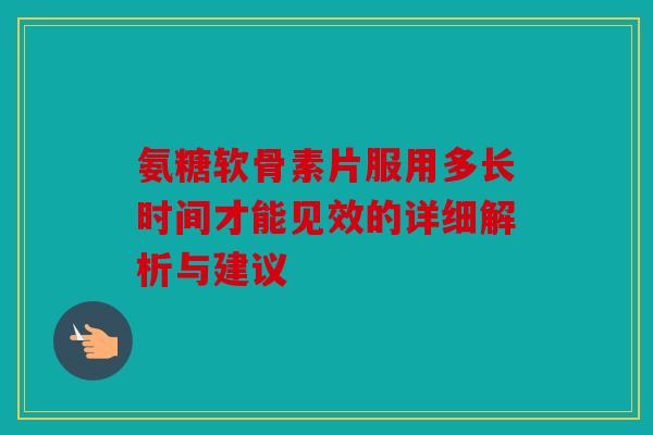 氨糖软骨素片服用多长时间才能见效的详细解析与建议