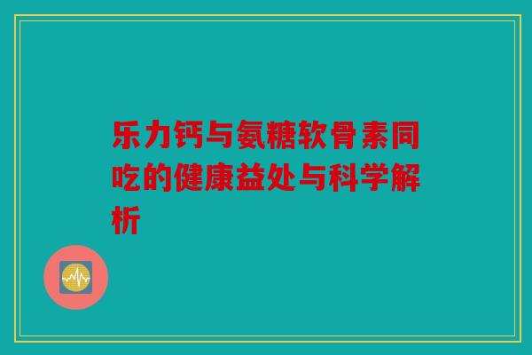 乐力钙与氨糖软骨素同吃的健康益处与科学解析