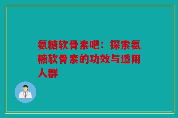 氨糖软骨素吧：探索氨糖软骨素的功效与适用人群