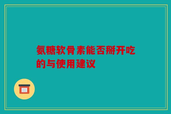 氨糖软骨素能否掰开吃的与使用建议