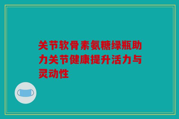 关节软骨素氨糖绿瓶助力关节健康提升活力与灵动性