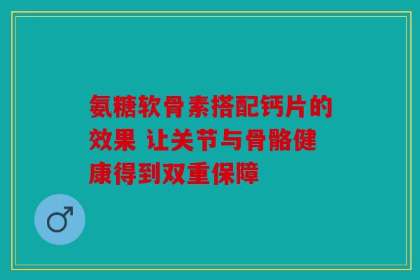 氨糖软骨素搭配钙片的效果 让关节与骨骼健康得到双重保障