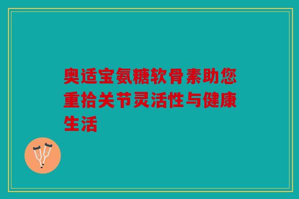 奥适宝氨糖软骨素助您重拾关节灵活性与健康生活