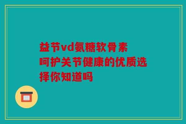 益节vd氨糖软骨素 呵护关节健康的优质选择你知道吗