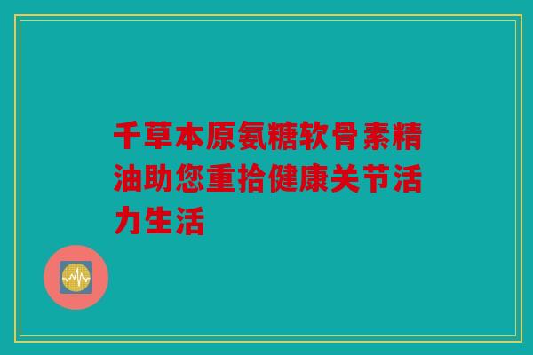 千草本原氨糖软骨素精油助您重拾健康关节活力生活