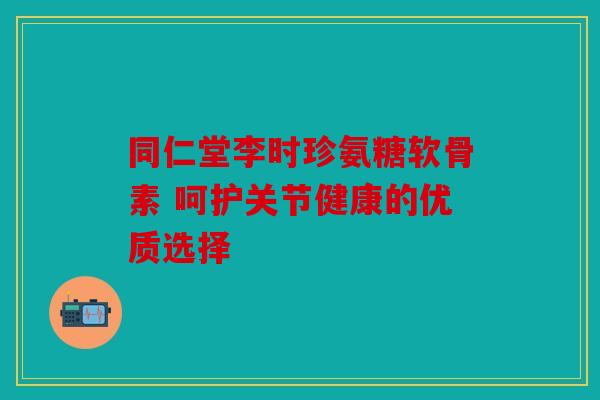 同仁堂李时珍氨糖软骨素 呵护关节健康的优质选择