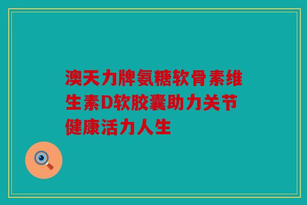 澳天力牌氨糖软骨素维生素D软胶囊助力关节健康活力人生