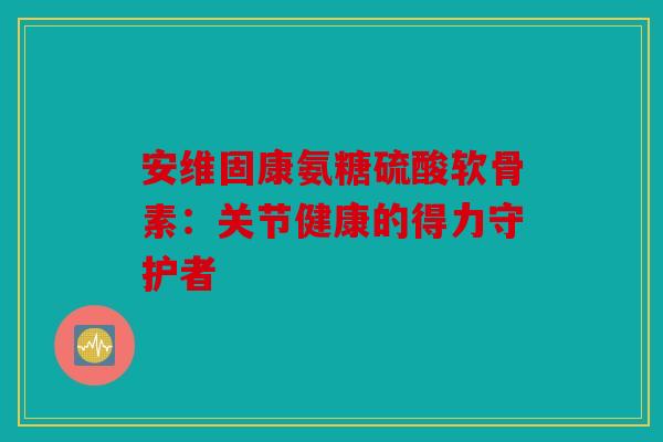 安维固康氨糖硫酸软骨素：关节健康的得力守护者