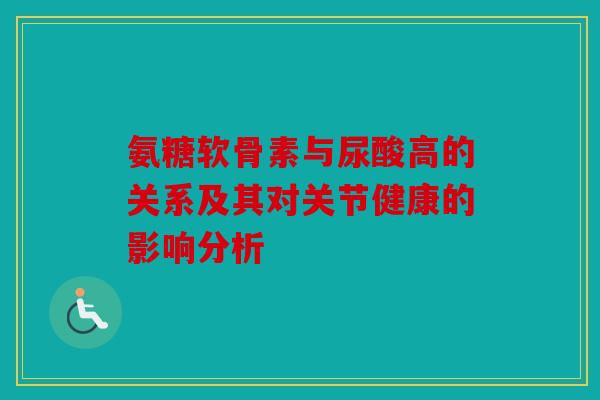 氨糖软骨素与尿酸高的关系及其对关节健康的影响分析