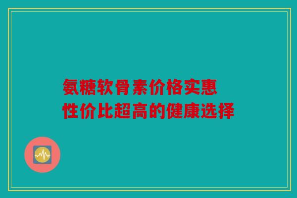 氨糖软骨素价格实惠 性价比超高的健康选择