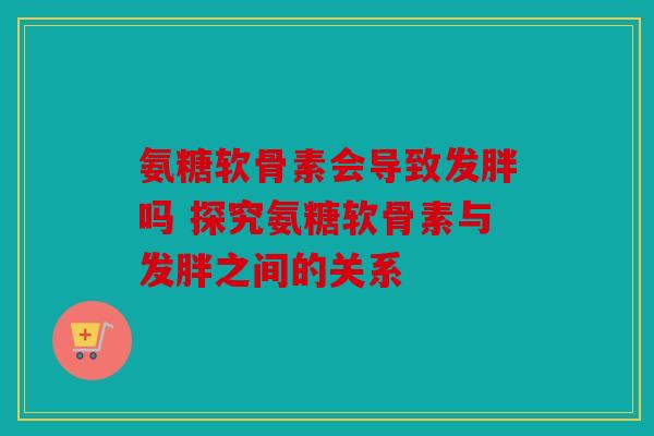 氨糖软骨素会导致发胖吗 探究氨糖软骨素与发胖之间的关系