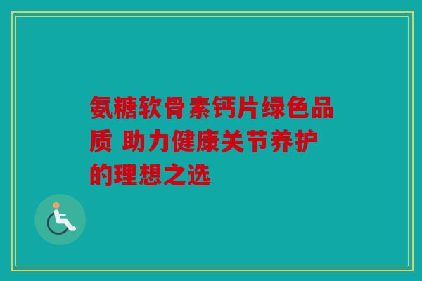 氨糖软骨素钙片绿色品质 助力健康关节养护的理想之选