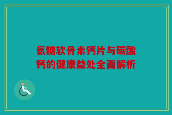 氨糖软骨素钙片与碳酸钙的健康益处全面解析