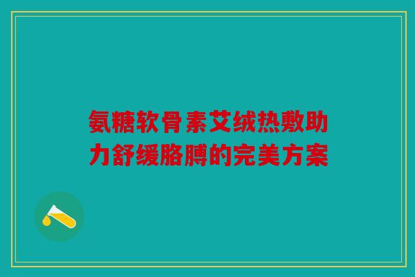 氨糖软骨素艾绒热敷助力舒缓胳膊的完美方案