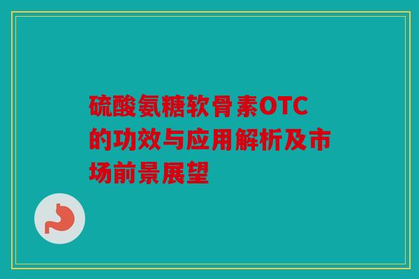 硫酸氨糖软骨素OTC的功效与应用解析及市场前景展望