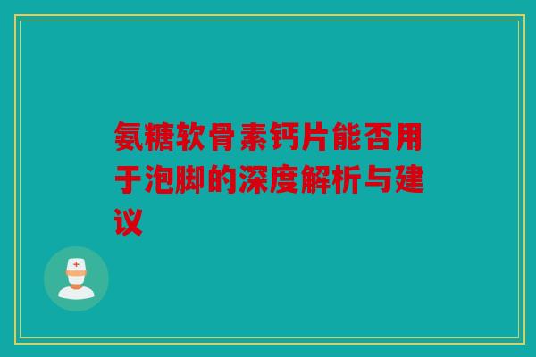 氨糖软骨素钙片能否用于泡脚的深度解析与建议