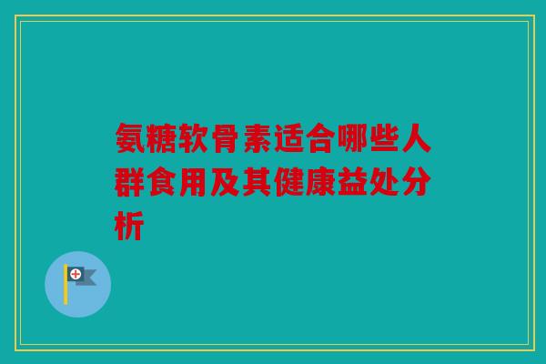 氨糖软骨素适合哪些人群食用及其健康益处分析